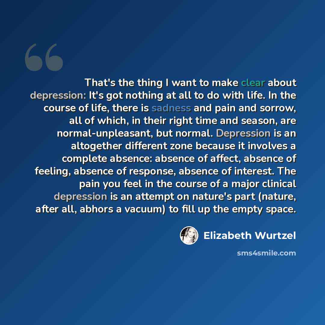 “That's the thing I want to make clear about depression: It's got nothing at all to do with life. In the course of life, there is sadness and pain and sorrow, all of which, in their right time and season, are normal-unpleasant, but normal. Depression is an altogether different zone because it…” quote by Elizabeth Wurtzel
