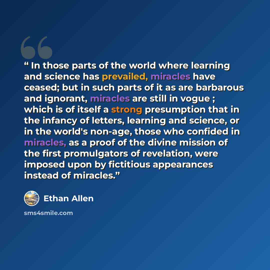“In those parts of the world where learning and science has prevailed, miracles have ceased; but in such parts of it as are barbarous and ignorant, miracles are still in vogue ; which is of itself a strong presumption that in the infancy of letters, learning and science, or in the world's non-age…” quote by Ethan Allen