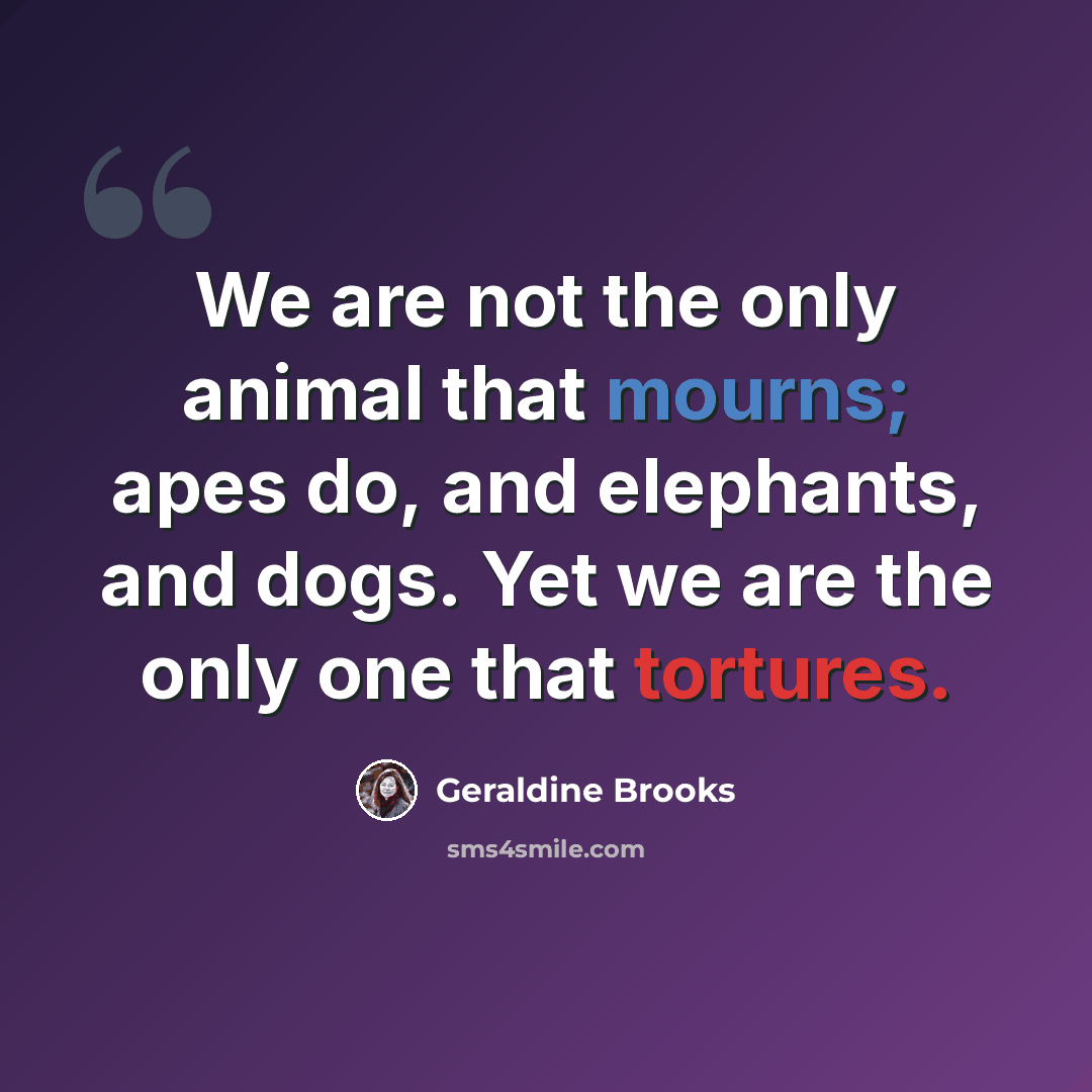“We are not the only animal that mourns; apes do, and elephants, and dogs. Yet we are the only one that tortures.” quote by Geraldine Brooks