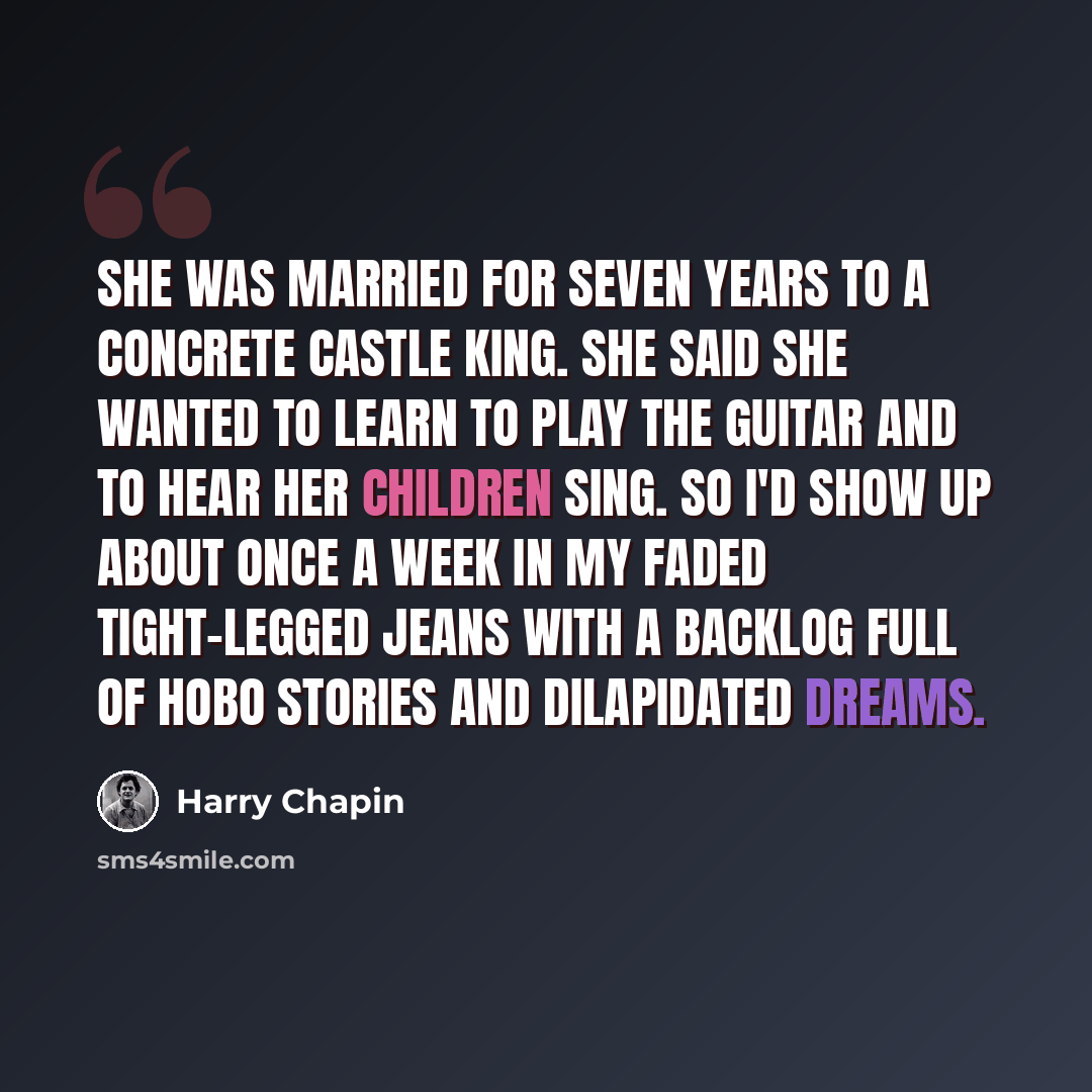 “She was married for seven years to a concrete castle king. She said she wanted to learn to play the guitar and to hear her children sing. So I'd show up about once a week in my faded tight-legged jeans with a backlog full of hobo stories and dilapidated dreams.” quote by Harry Chapin