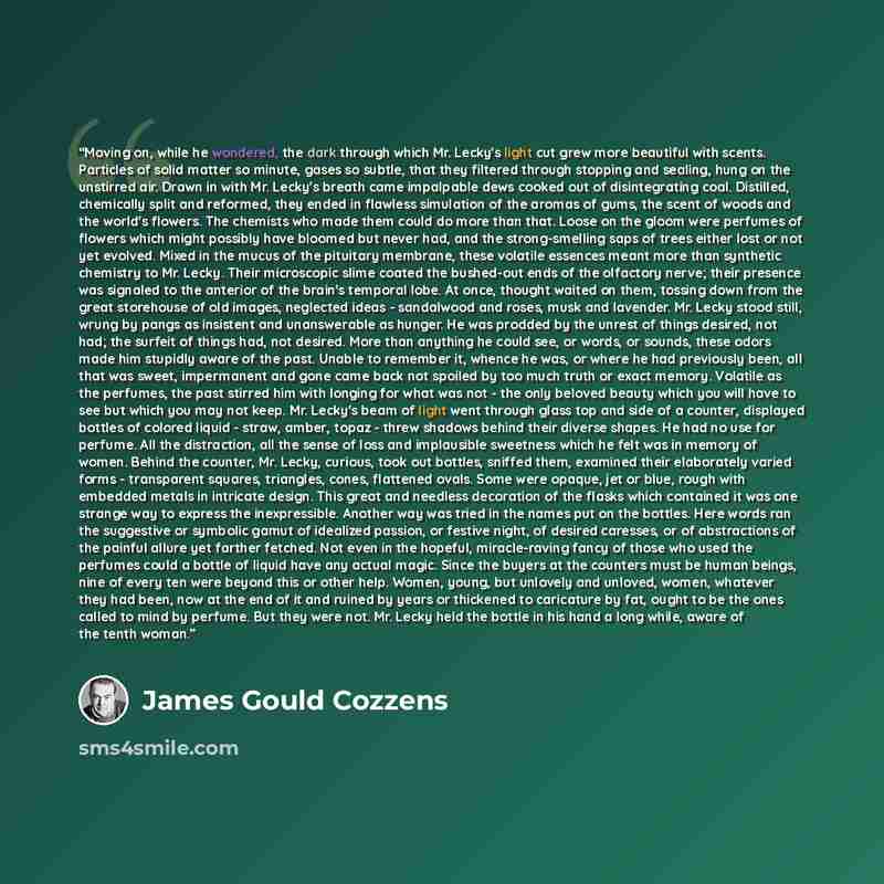 “Moving on, while he wondered, the dark through which Mr. Lecky's light cut grew more beautiful with scents. Particles of solid matter so minute, gases so subtle, that they filtered through stopping and sealing, hung on the unstirred air. Drawn in with Mr. Lecky's breath came impalpable dews cooked…” quote by James Gould Cozzens