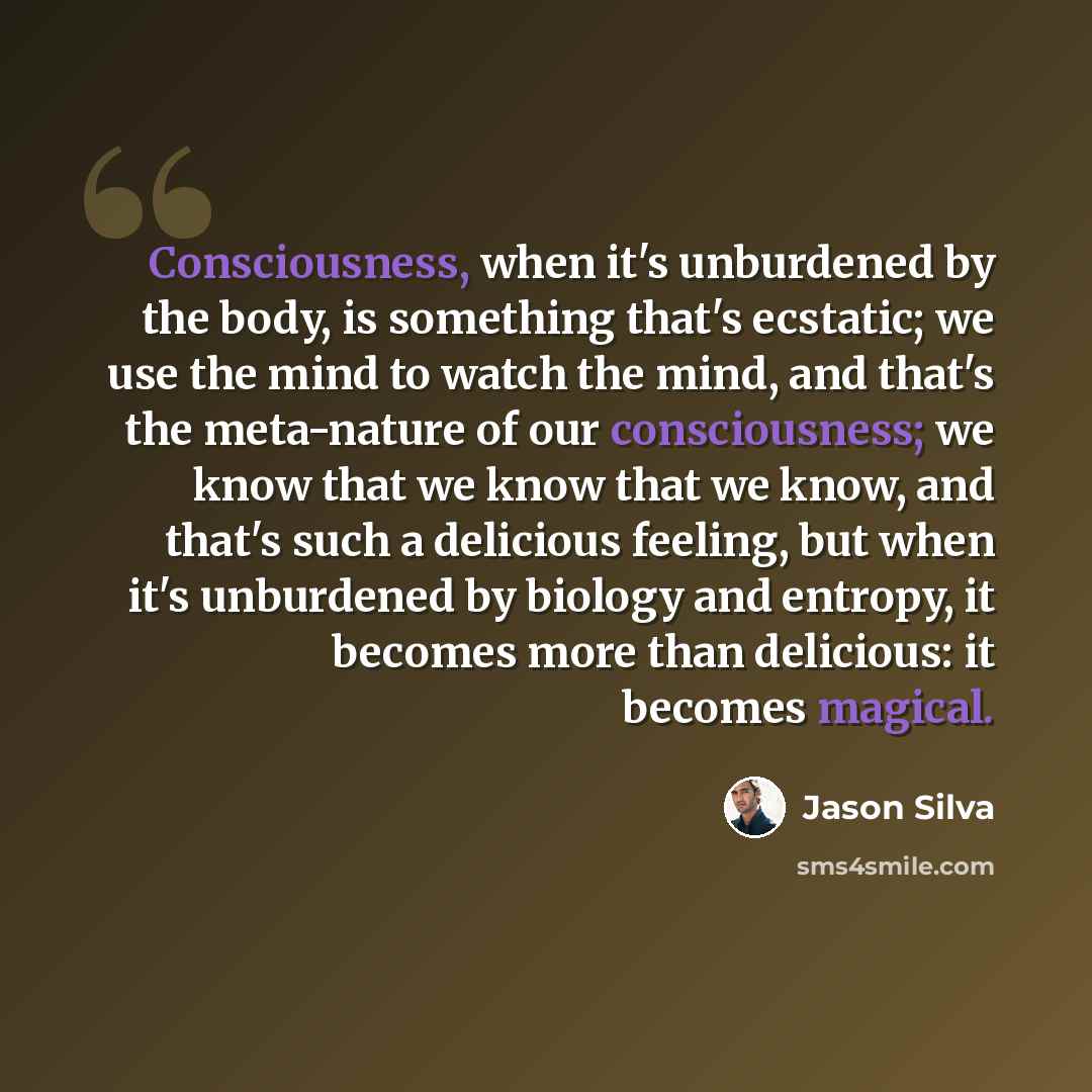 “Consciousness, when it's unburdened by the body, is something that's ecstatic; we use the mind to watch the mind, and that's the meta-nature of our consciousness; we know that we know that we know, and that's such a delicious feeling, but when it's unburdened by biology and entropy, it becomes…” quote by Jason Silva