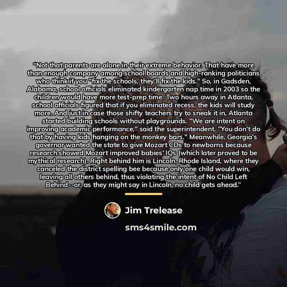 “Not that parents are alone in their extreme behavior. That have more than enough company among school boards and high-ranking politicians who think if you "fix the schools, they'll fix the kids." So, in Gadsden, Alabama, school officials eliminated kindergarten nap time in 2003 so the children…” quote by Jim Trelease