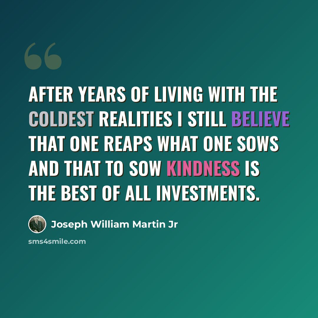 “After years of living with the coldest realities I still believe that one reaps what one sows and that to sow kindness is the best of all investments.” quote by Joseph William Martin Jr