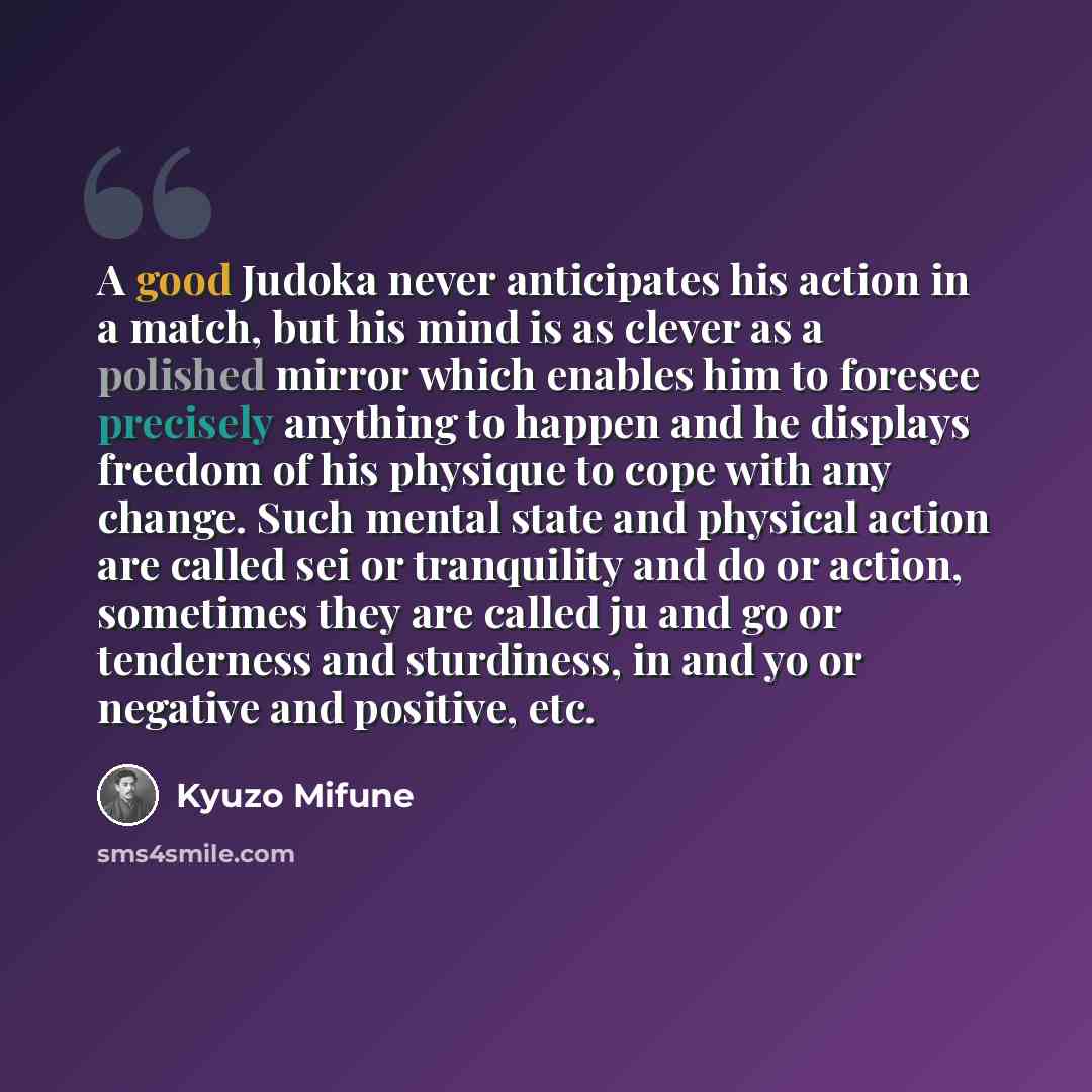 “A good Judoka never anticipates his action in a match, but his mind is as clever as a polished mirror which enables him to foresee precisely anything to happen and he displays freedom of his physique to cope with any change. Such mental state and physical action are called sei or tranquility and…” quote by Kyuzo Mifune
