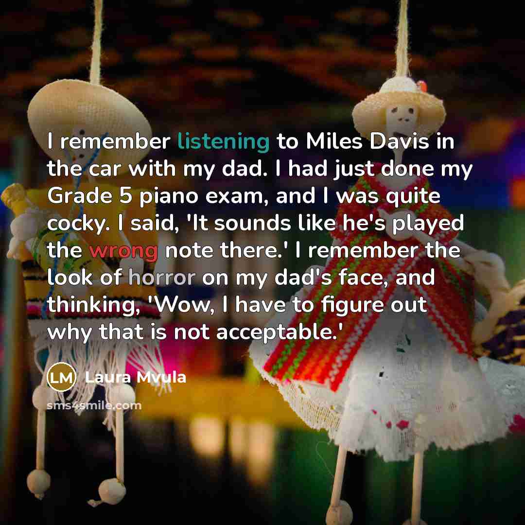 “I remember listening to Miles Davis in the car with my dad. I had just done my Grade 5 piano exam, and I was quite cocky. I said, 'It sounds like he's played the wrong note there.' I remember the look of horror on my dad's face, and thinking, 'Wow, I have to figure out why that is not acceptable.'” quote by Laura Mvula