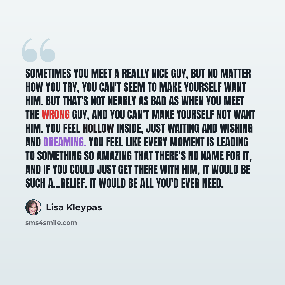 “Sometimes you meet a really nice guy, but no matter how you try, you can't seem to make yourself want him. But that's not nearly as bad as when you meet the wrong guy, and you can't make yourself not want him. You feel hollow inside, just waiting and wishing and dreaming. You feel like every…” quote by Lisa Kleypas