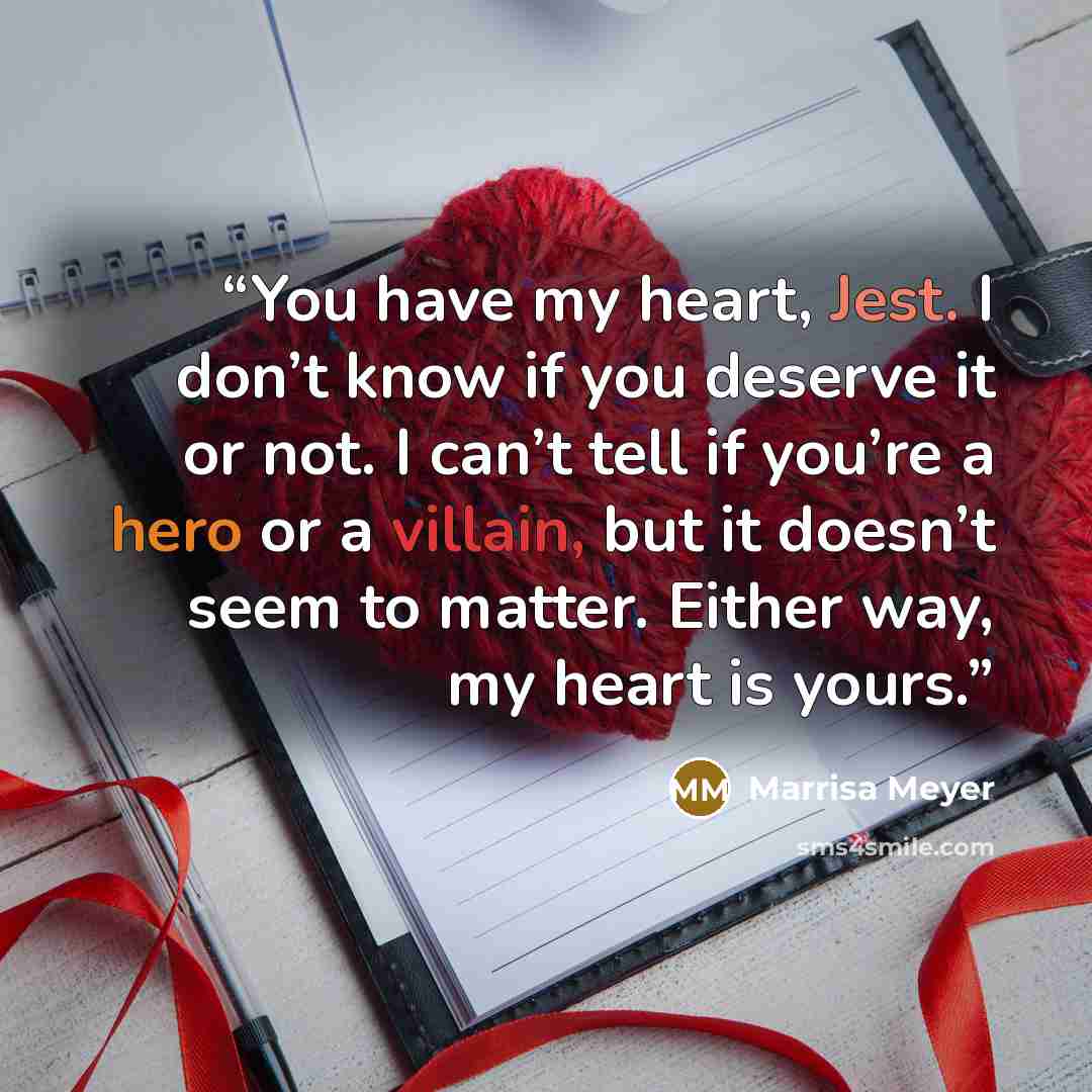 “You have my heart, Jest. I don’t know if you deserve it or not. I can’t tell if you’re a hero or a villain, but it doesn’t seem to matter. Either way, my heart is yours.” quote by Marrisa Meyer