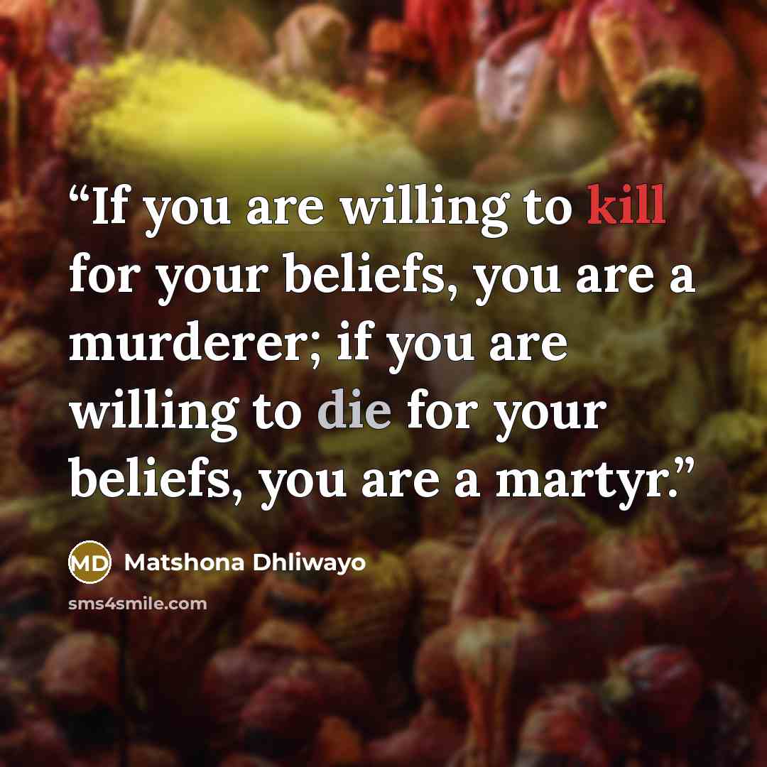 “If you are willing to kill for your beliefs, you are a murderer; if you are willing to die for your beliefs, you are a martyr.” quote by Matshona Dhliwayo