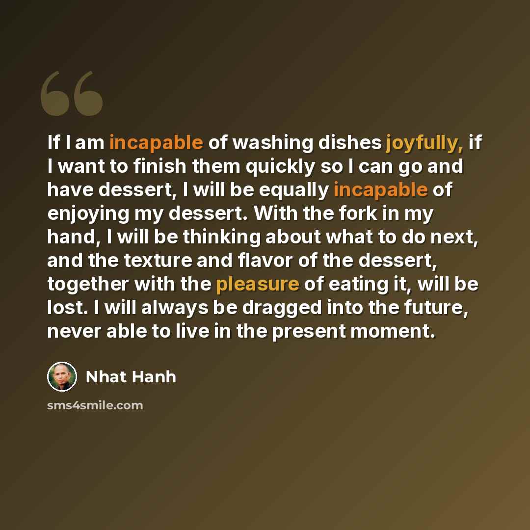 “If I am incapable of washing dishes joyfully, if I want to finish them quickly so I can go and have dessert, I will be equally incapable of enjoying my dessert. With the fork in my hand, I will be thinking about what to do next, and the texture and flavor of the dessert, together with the pleasure…” quote by Nhat Hanh
