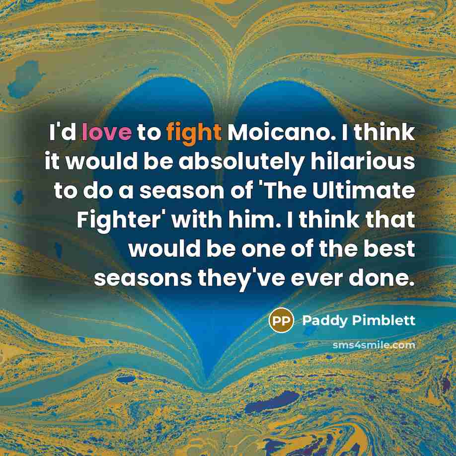 “I'd love to fight Moicano. I think it would be absolutely hilarious to do a season of 'The Ultimate Fighter' with him. I think that would be one of the best seasons they've ever done.” quote by Paddy Pimblett