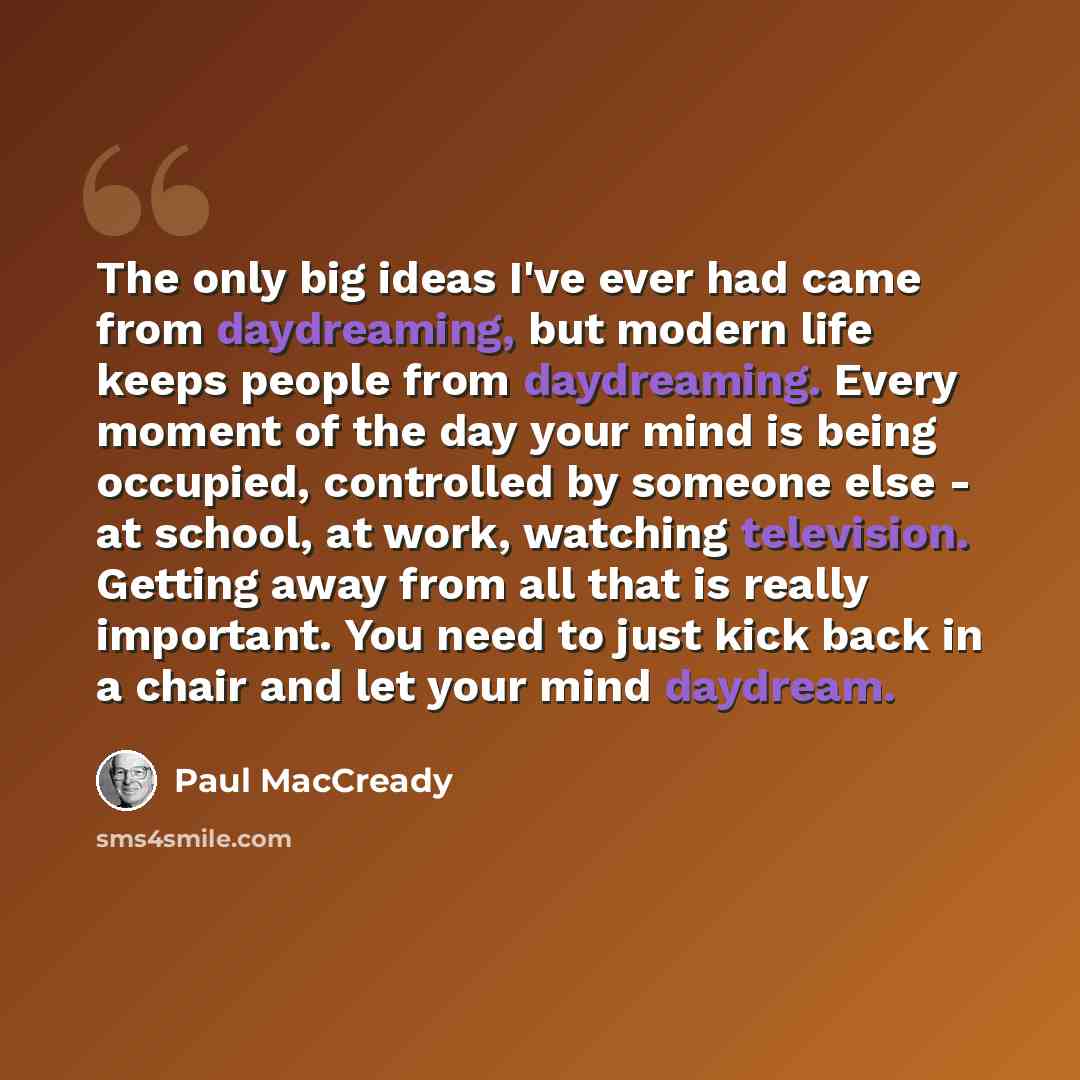 “The only big ideas I've ever had came from daydreaming, but modern life keeps people from daydreaming. Every moment of the day your mind is being occupied, controlled by someone else - at school, at work, watching television. Getting away from all that is really important. You need to just kick…” quote by Paul MacCready