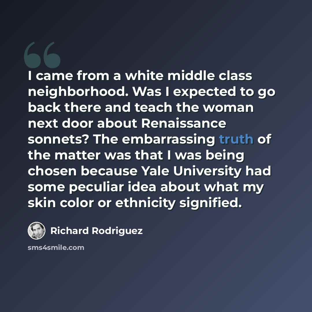 “I came from a white middle class neighborhood. Was I expected to go back there and teach the woman next door about Renaissance sonnets? The embarrassing truth of the matter was that I was being chosen because Yale University had some peculiar idea about what my skin color or ethnicity signified.” quote by Richard Rodriguez