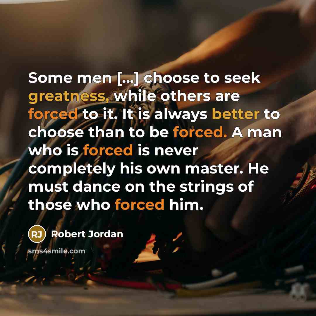 “Some men […] choose to seek greatness, while others are forced to it. It is always better to choose than to be forced. A man who is forced is never completely his own master. He must dance on the strings of those who forced him.” quote by Robert Jordan