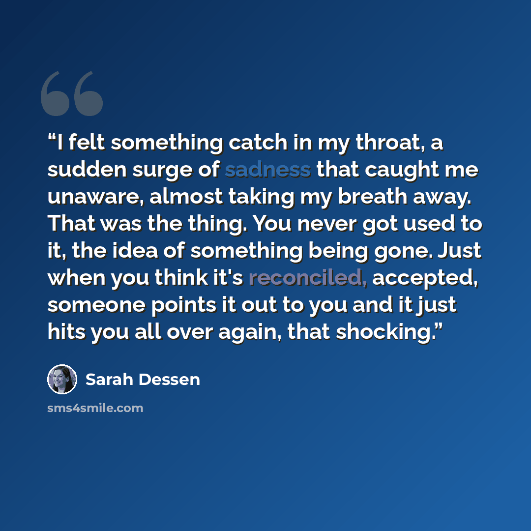 “I felt something catch in my throat, a sudden surge of sadness that caught me unaware, almost taking my breath away. That was the thing. You never got used to it, the idea of something being gone. Just when you think it's reconciled, accepted, someone points it out to you and it just hits you all…” quote by Sarah Dessen