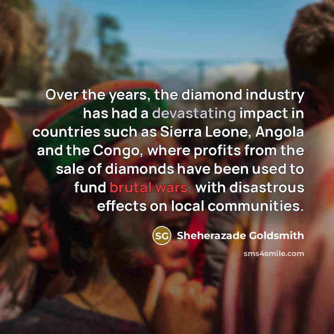 “Over the years, the diamond industry has had a devastating impact in countries such as Sierra Leone, Angola and the Congo, where profits from the sale of diamonds have been used to fund brutal wars, with disastrous effects on local communities.” quote by Sheherazade Goldsmith