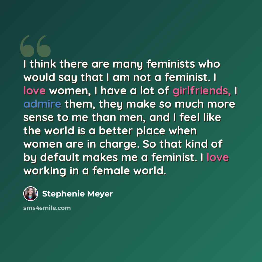 “I think there are many feminists who would say that I am not a feminist. I love women, I have a lot of girlfriends, I admire them, they make so much more sense to me than men, and I feel like the world is a better place when women are in charge. So that kind of by default makes me a feminist. I…” quote by Stephenie Meyer