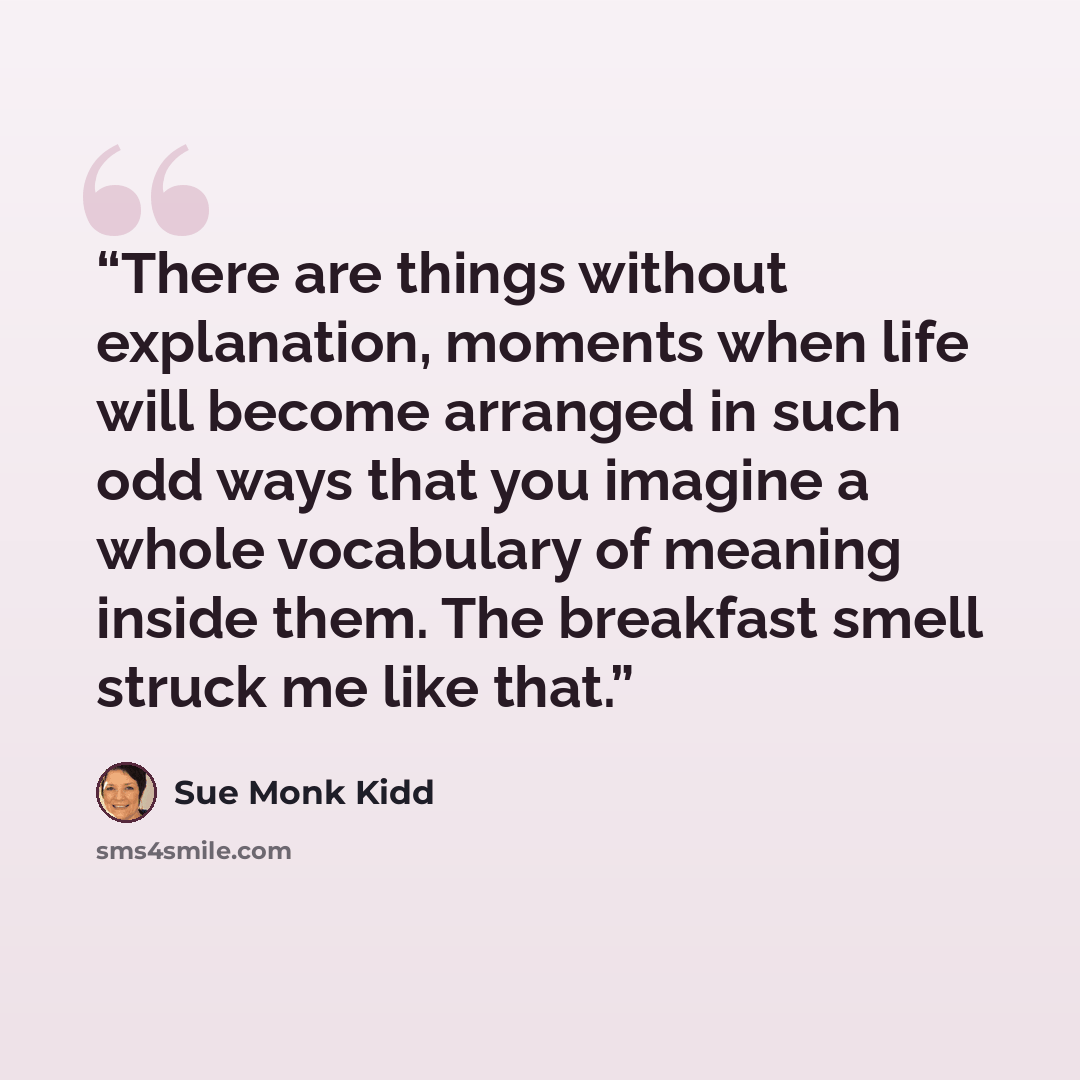 “There are things without explanation, moments when life will become arranged in such odd ways that you imagine a whole vocabulary of meaning inside them. The breakfast smell struck me like that.” quote by Sue Monk Kidd
