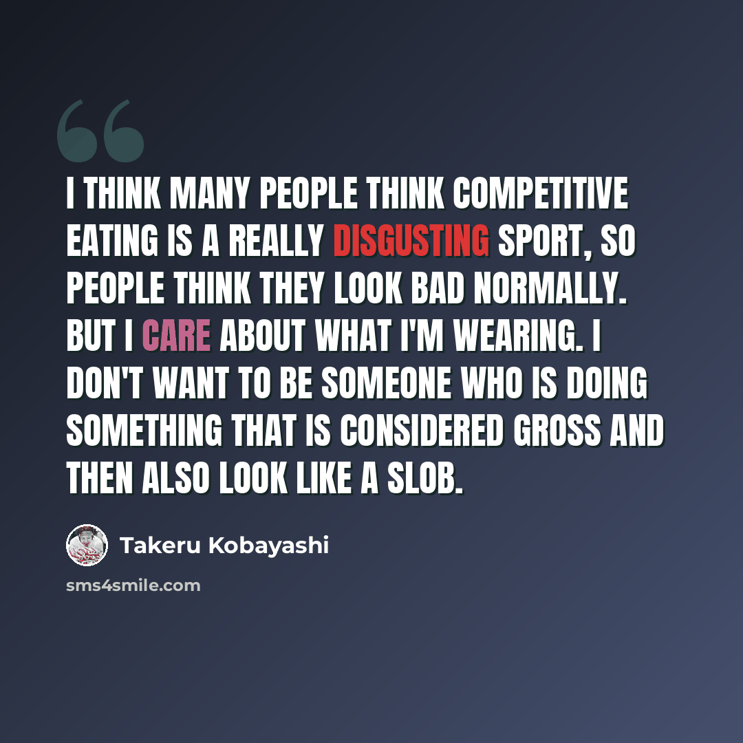 “I think many people think competitive eating is a really disgusting sport, so people think they look bad normally. But I care about what I'm wearing. I don't want to be someone who is doing something that is considered gross and then also look like a slob.” quote by Takeru Kobayashi