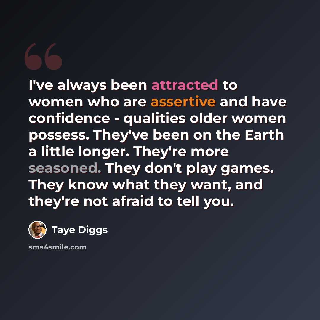 “I've always been attracted to women who are assertive and have confidence - qualities older women possess. They've been on the Earth a little longer. They're more seasoned. They don't play games. They know what they want, and they're not afraid to tell you.” quote by Taye Diggs