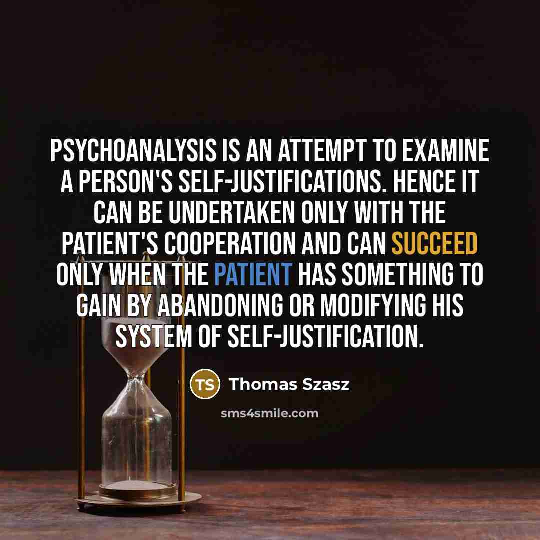 “Psychoanalysis is an attempt to examine a person's self-justifications. Hence it can be undertaken only with the patient's cooperation and can succeed only when the patient has something to gain by abandoning or modifying his system of self-justification.” quote by Thomas Szasz