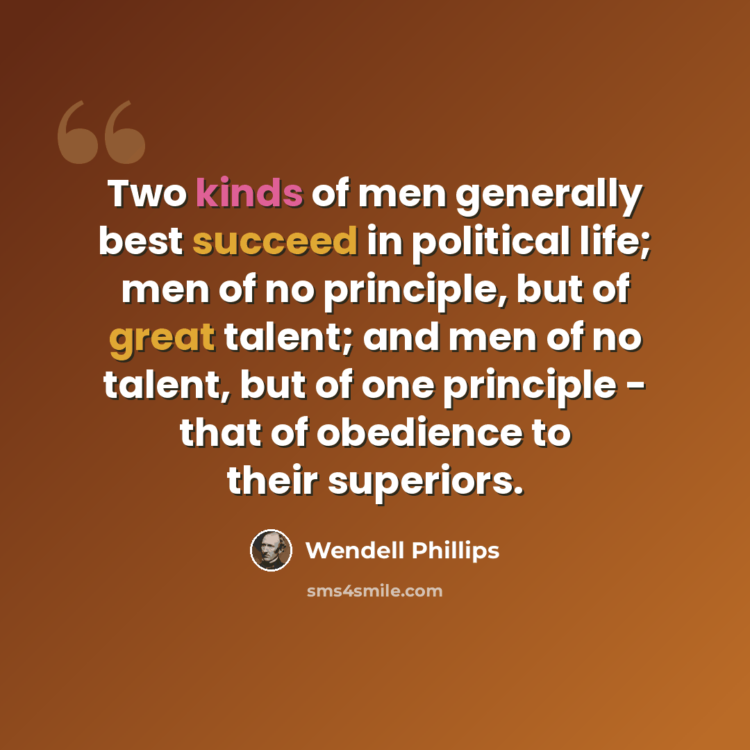 “Two kinds of men generally best succeed in political life; men of no principle, but of great talent; and men of no talent, but of one principle - that of obedience to their superiors.” quote by Wendell Phillips