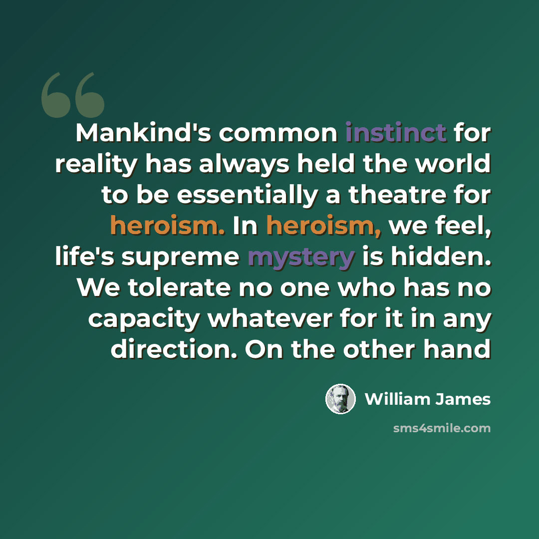 “Mankind's common instinct for reality has always held the world to be essentially a theatre for heroism. In heroism, we feel, life's supreme mystery is hidden. We tolerate no one who has no capacity whatever for it in any direction. On the other hand” quote by William James