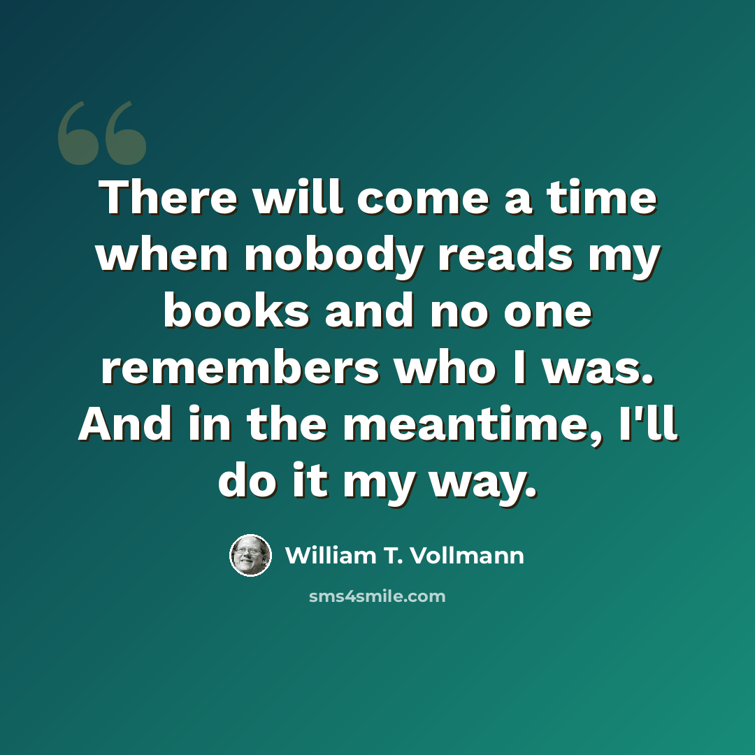 “There will come a time when nobody reads my books and no one remembers who I was. And in the meantime, I'll do it my way.” quote by William T. Vollmann