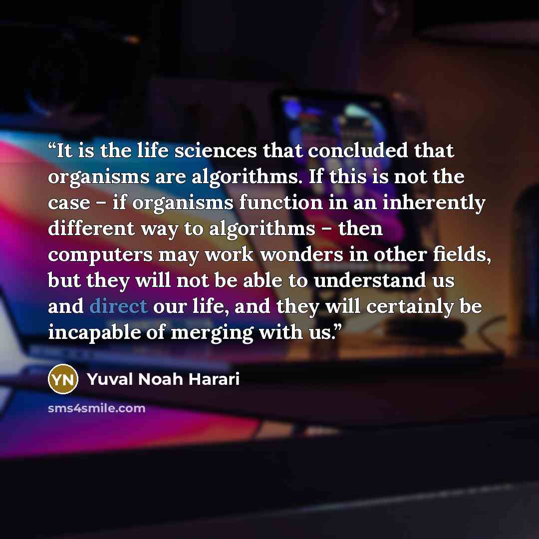 “It is the life sciences that concluded that organisms are algorithms. If this is not the case – if organisms function in an inherently different way to algorithms – then computers may work wonders in other fields, but they will not be able to understand us and direct our life, and they will…” quote by Yuval Noah Harari