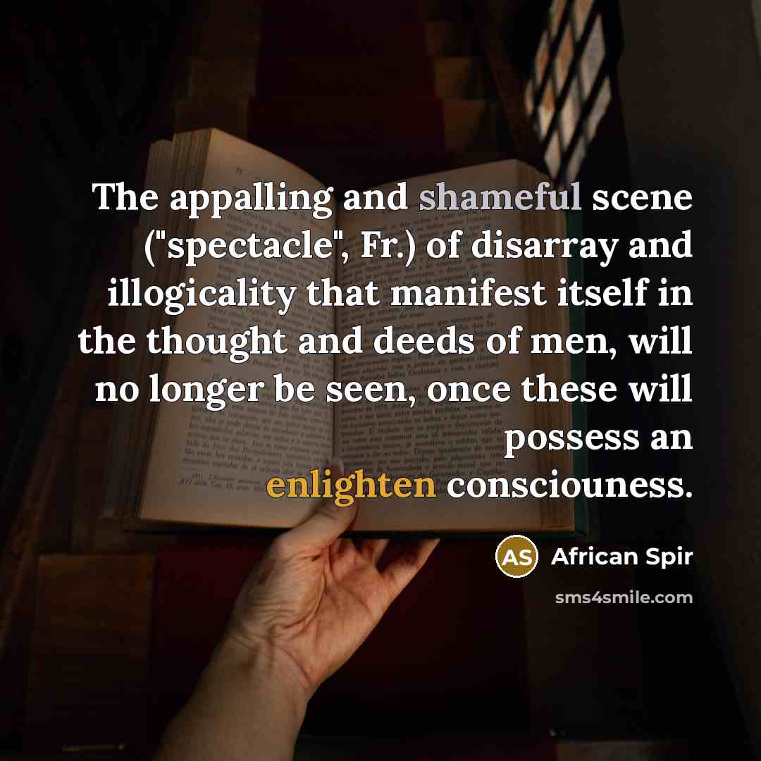 “The appalling and shameful scene ("spectacle", Fr.) of disarray and illogicality that manifest itself in the thought and deeds of men, will no longer be seen, once these will possess an enlighten consciouness.” quote by African Spir