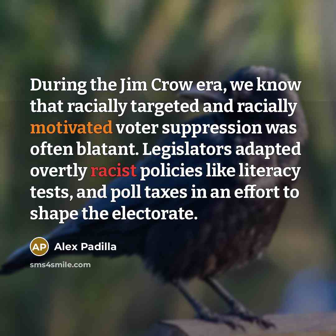 “During the Jim Crow era, we know that racially targeted and racially motivated voter suppression was often blatant. Legislators adapted overtly racist policies like literacy tests, and poll taxes in an effort to shape the electorate.” quote by Alex Padilla