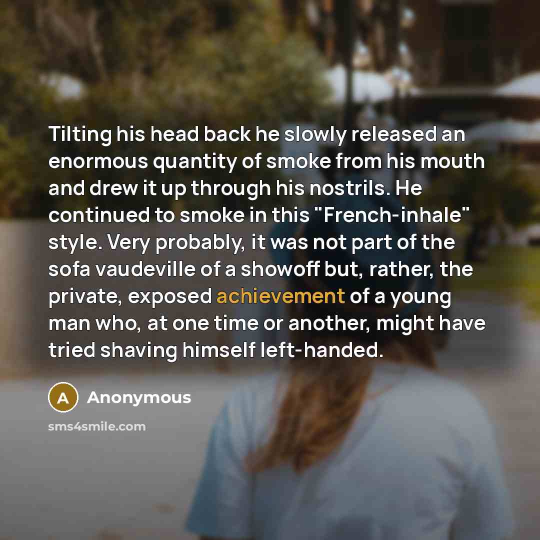 “Tilting his head back he slowly released an enormous quantity of smoke from his mouth and drew it up through his nostrils. He continued to smoke in this "French-inhale" style. Very probably, it was not part of the sofa vaudeville of a showoff but, rather, the private, exposed achievement of a…” quote by Anonymous