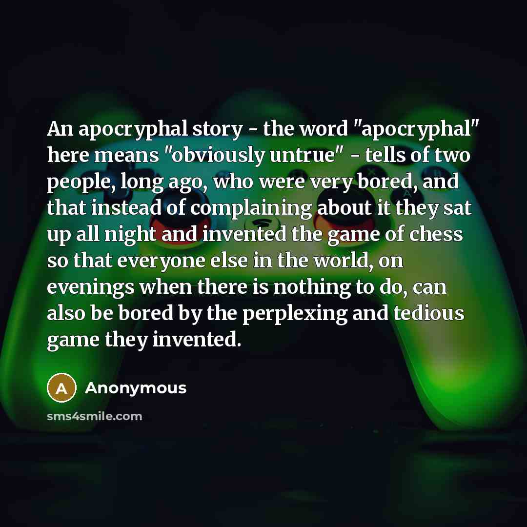 “An apocryphal story - the word "apocryphal" here means "obviously untrue" - tells of two people, long ago, who were very bored, and that instead of complaining about it they sat up all night and invented the game of chess so that everyone else in the world, on evenings when there is nothing to do…” quote by Anonymous