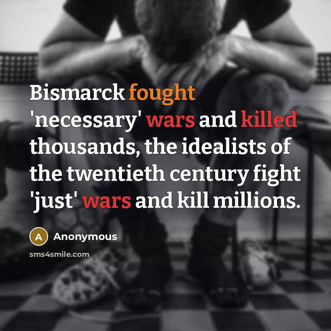“Bismarck fought 'necessary' wars and killed thousands, the idealists of the twentieth century fight 'just' wars and kill millions.” quote by Anonymous