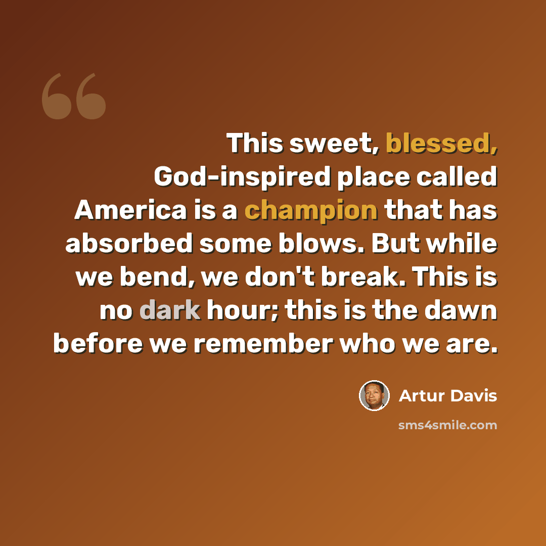 “This sweet, blessed, God-inspired place called America is a champion that has absorbed some blows. But while we bend, we don't break. This is no dark hour; this is the dawn before we remember who we are.” quote by Artur Davis