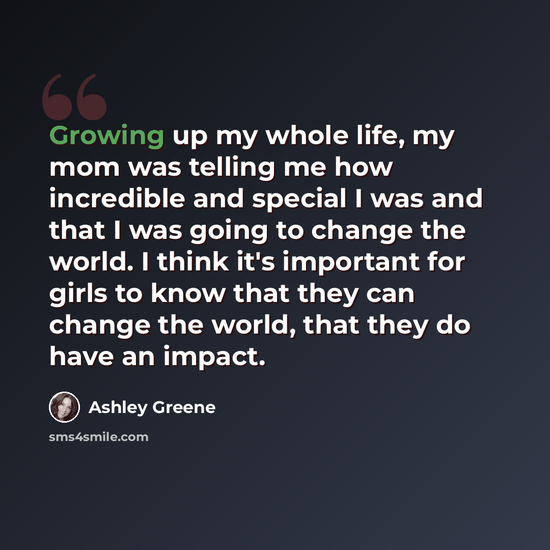 “Growing up my whole life, my mom was telling me how incredible and special I was and that I was going to change the world. I think it's important for girls to know that they can change the world, that they do have an impact.” quote by Ashley Greene