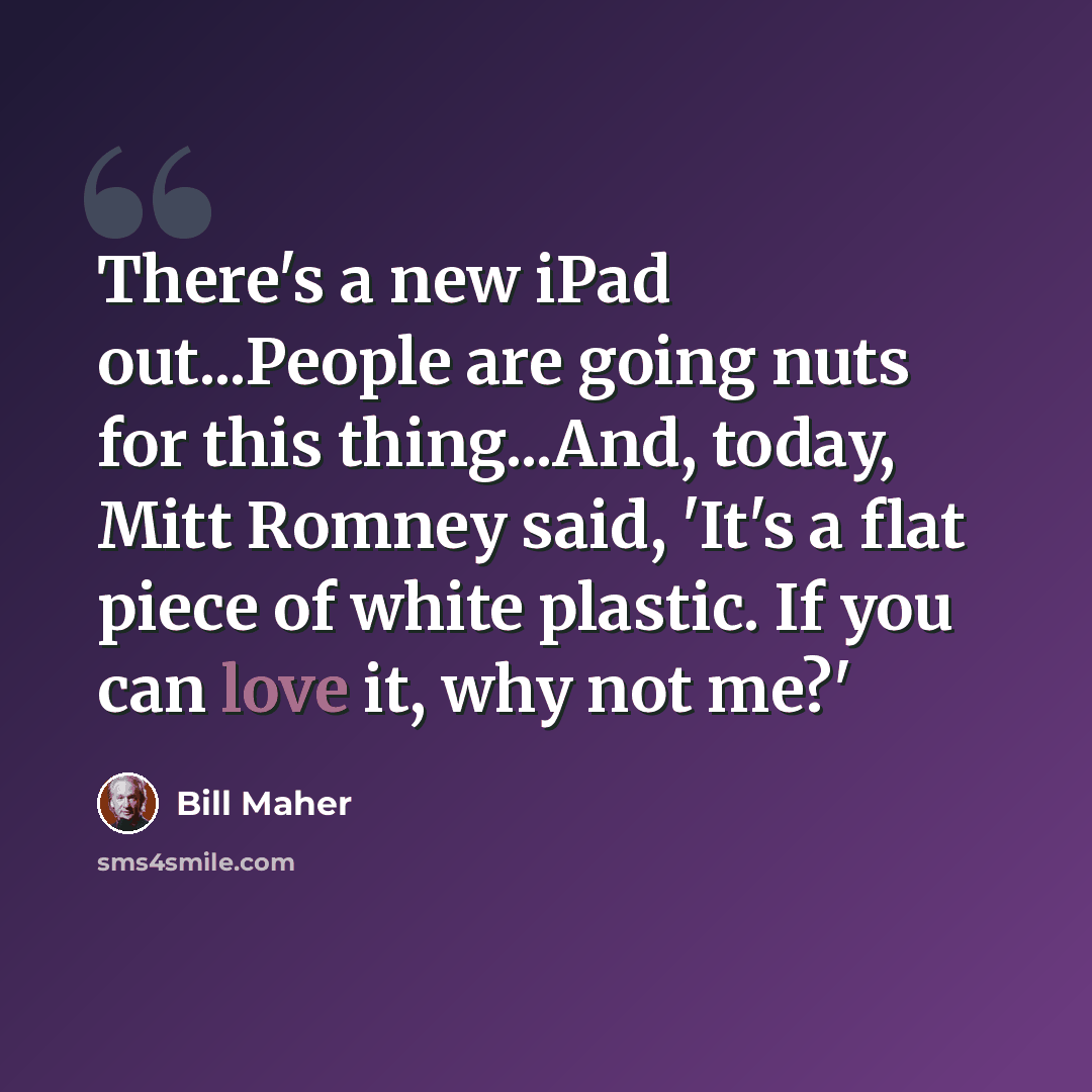 “There's a new iPad out...People are going nuts for this thing...And, today, Mitt Romney said, 'It's a flat piece of white plastic. If you can love it, why not me?'” quote by Bill Maher