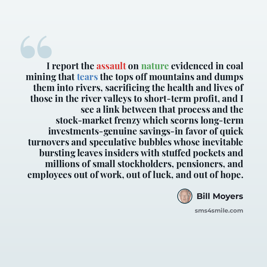 “I report the assault on nature evidenced in coal mining that tears the tops off mountains and dumps them into rivers, sacrificing the health and lives of those in the river valleys to short-term profit, and I see a link between that process and the stock-market frenzy which scorns long-term…” quote by Bill Moyers
