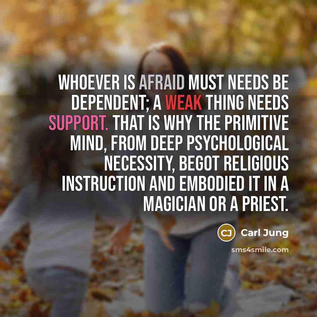 “Whoever is afraid must needs be dependent; a weak thing needs support. That is why the primitive mind, from deep psychological necessity, begot religious instruction and embodied it in a magician or a priest.” quote by Carl Jung