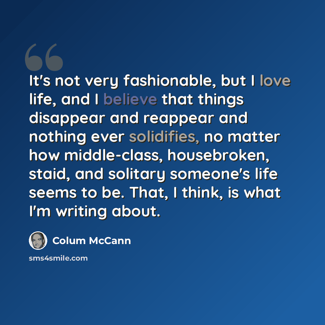 “It's not very fashionable, but I love life, and I believe that things disappear and reappear and nothing ever solidifies, no matter how middle-class, housebroken, staid, and solitary someone's life seems to be. That, I think, is what I'm writing about.” quote by Colum McCann