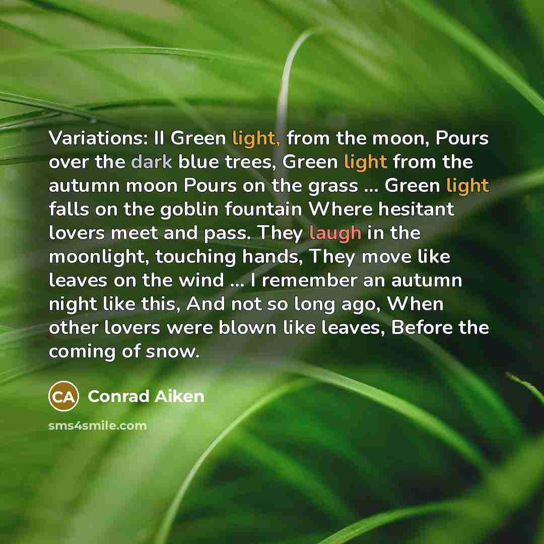 “Variations: II Green light, from the moon, Pours over the dark blue trees, Green light from the autumn moon Pours on the grass ... Green light falls on the goblin fountain Where hesitant lovers meet and pass. They laugh in the moonlight, touching hands, They move like leaves on the wind ... I…” quote by Conrad Aiken