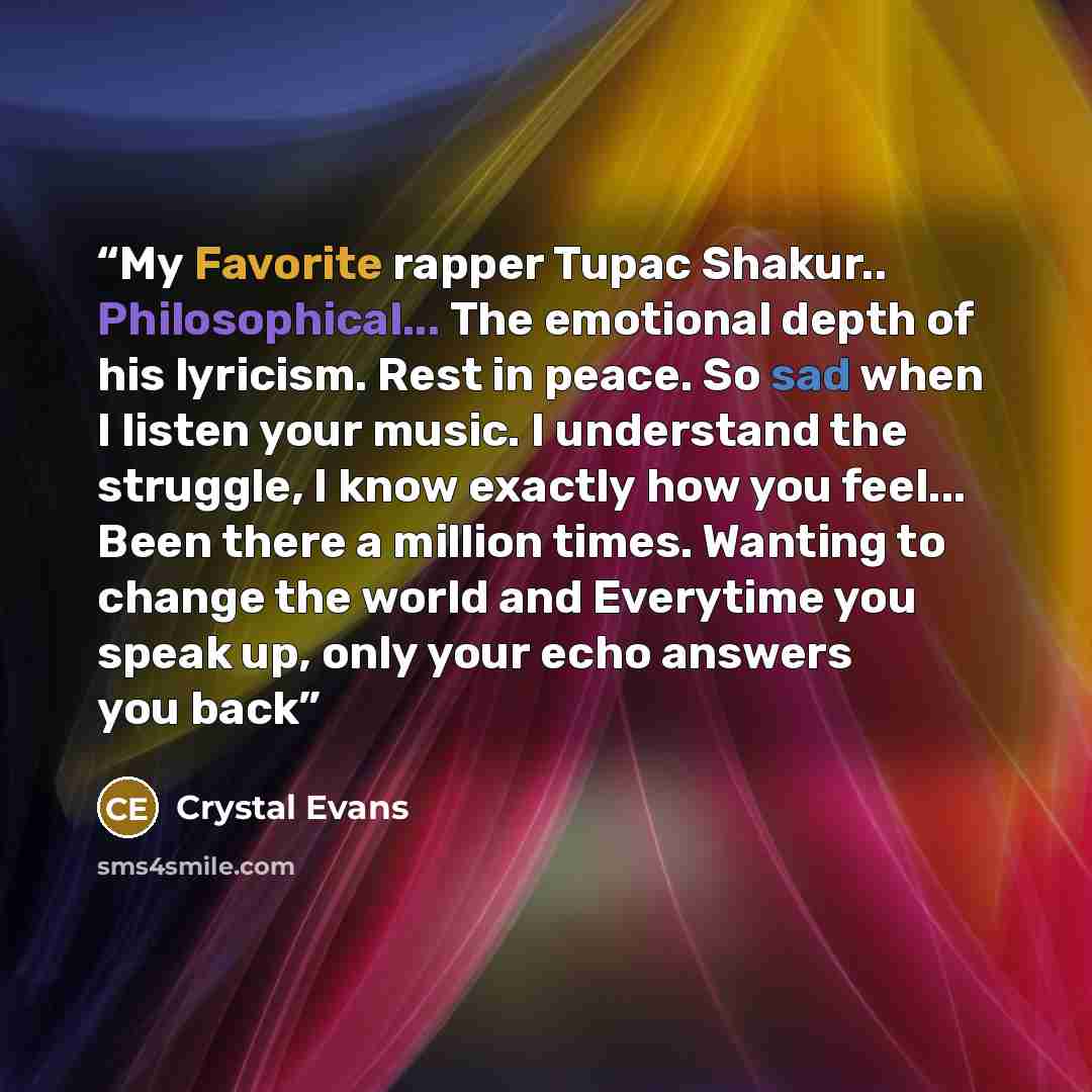 “My Favorite rapper Tupac Shakur.. Philosophical... The emotional depth of his lyricism. Rest in peace. So sad when I listen your music. I understand the struggle, I know exactly how you feel... Been there a million times. Wanting to change the world and Everytime you speak up, only your echo…” quote by Crystal Evans