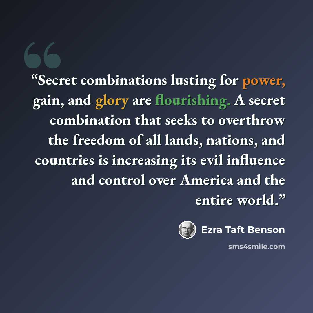“Secret combinations lusting for power, gain, and glory are flourishing. A secret combination that seeks to overthrow the freedom of all lands, nations, and countries is increasing its evil influence and control over America and the entire world.” quote by Ezra Taft Benson