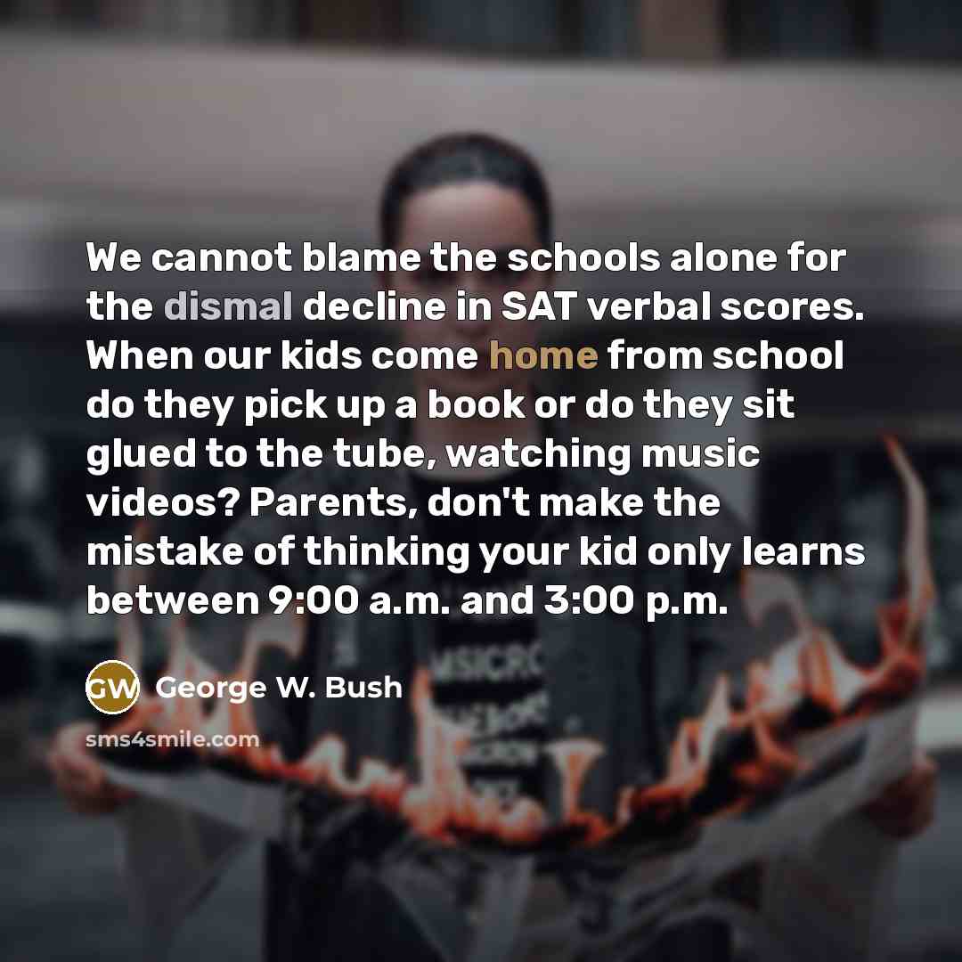 “We cannot blame the schools alone for the dismal decline in SAT verbal scores. When our kids come home from school do they pick up a book or do they sit glued to the tube, watching music videos? Parents, don't make the mistake of thinking your kid only learns between 9:00 a.m. and 3:00 p.m.” quote by George W. Bush