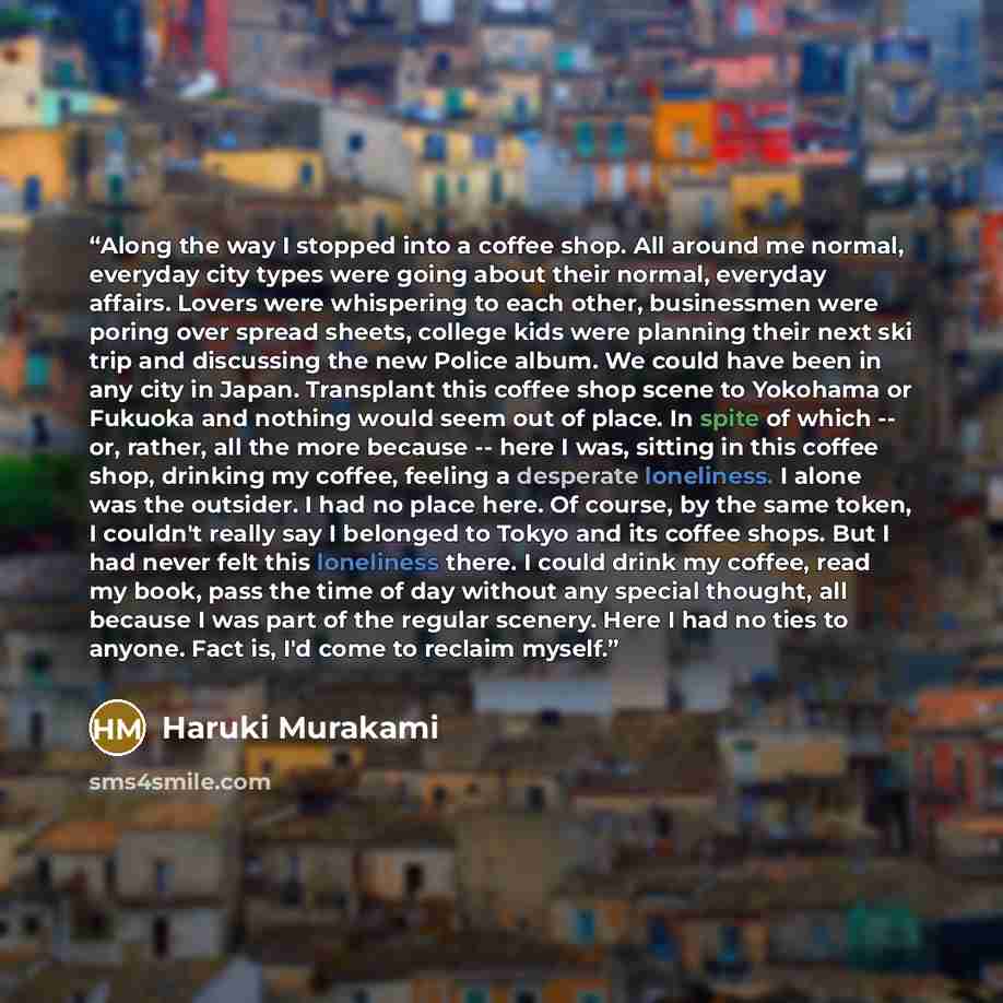 “Along the way I stopped into a coffee shop. All around me normal, everyday city types were going about their normal, everyday affairs. Lovers were whispering to each other, businessmen were poring over spread sheets, college kids were planning their next ski trip and discussing the new Police…” quote by Haruki Murakami