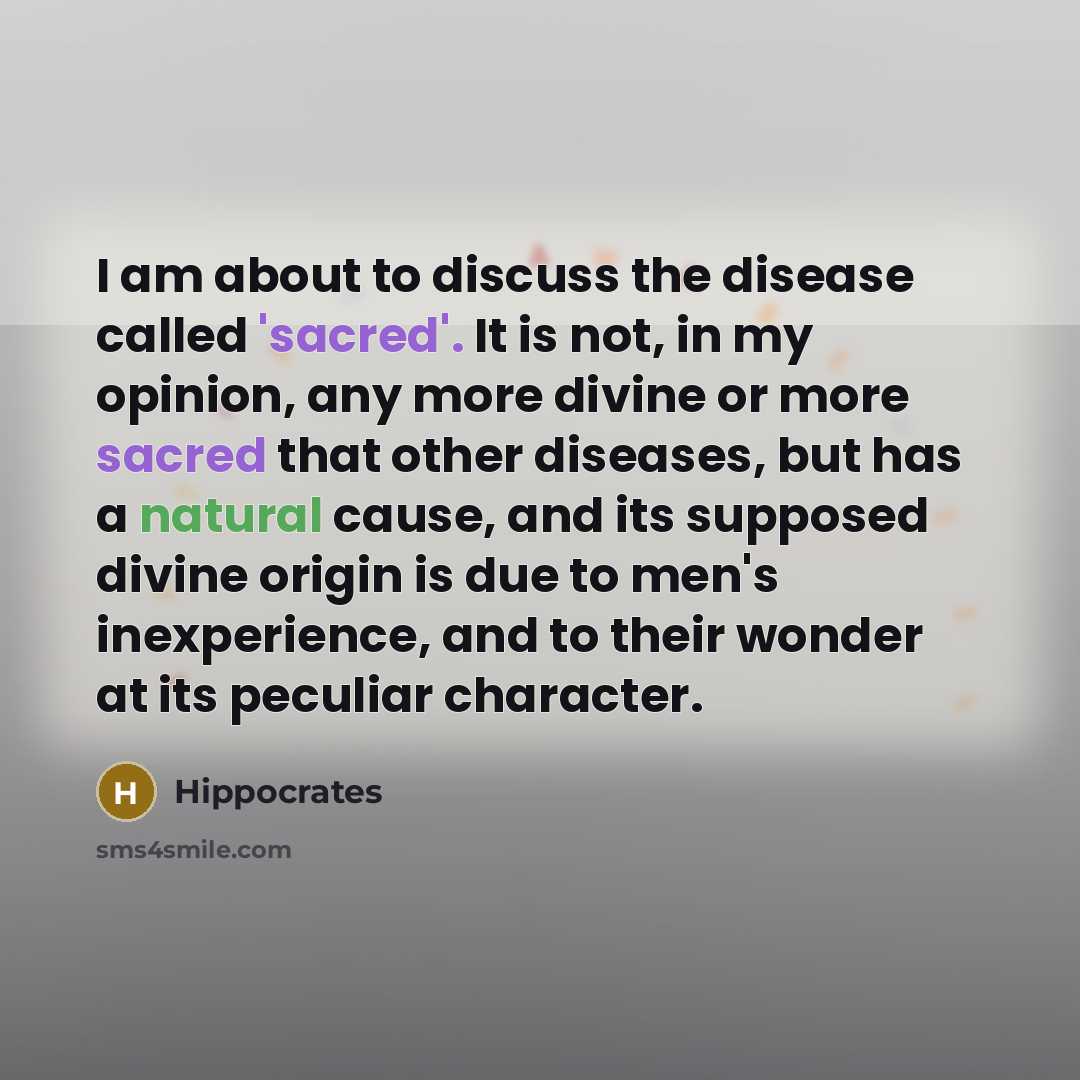 “I am about to discuss the disease called 'sacred'. It is not, in my opinion, any more divine or more sacred that other diseases, but has a natural cause, and its supposed divine origin is due to men's inexperience, and to their wonder at its peculiar character.” quote by Hippocrates