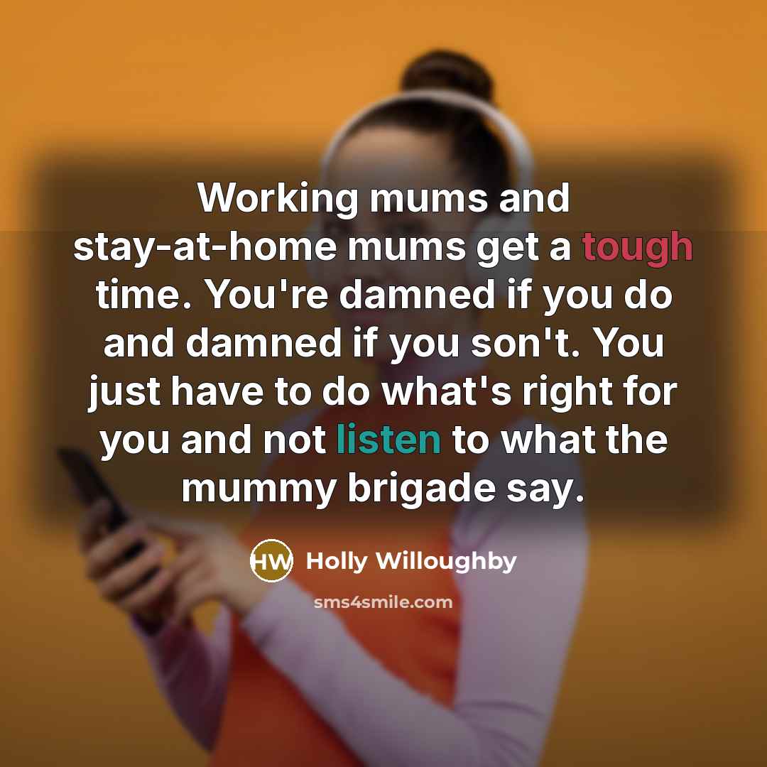 “Working mums and stay-at-home mums get a tough time. You're damned if you do and damned if you son't. You just have to do what's right for you and not listen to what the mummy brigade say.” quote by Holly Willoughby