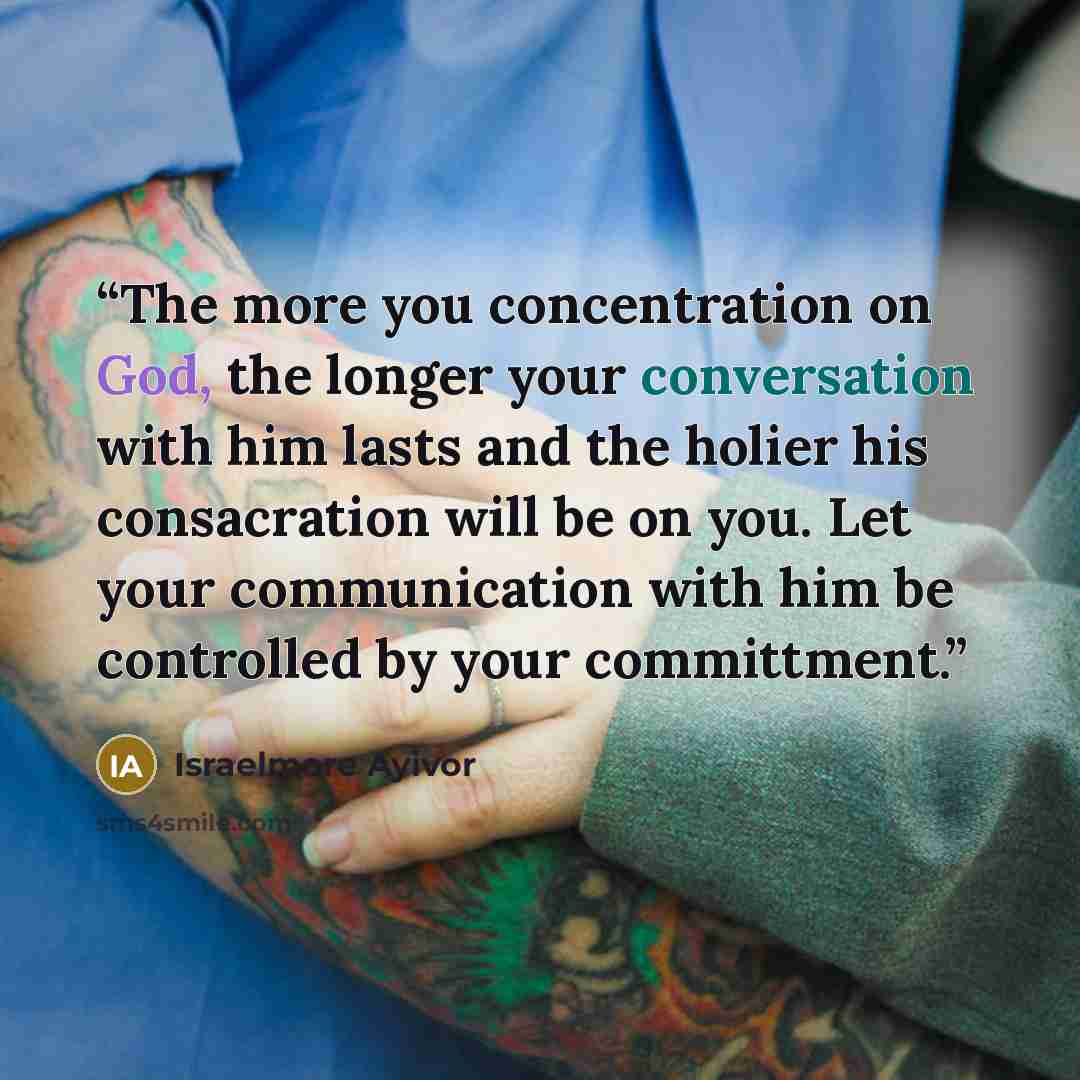 “The more you concentration on God, the longer your conversation with him lasts and the holier his consacration will be on you. Let your communication with him be controlled by your committment.” quote by Israelmore Ayivor