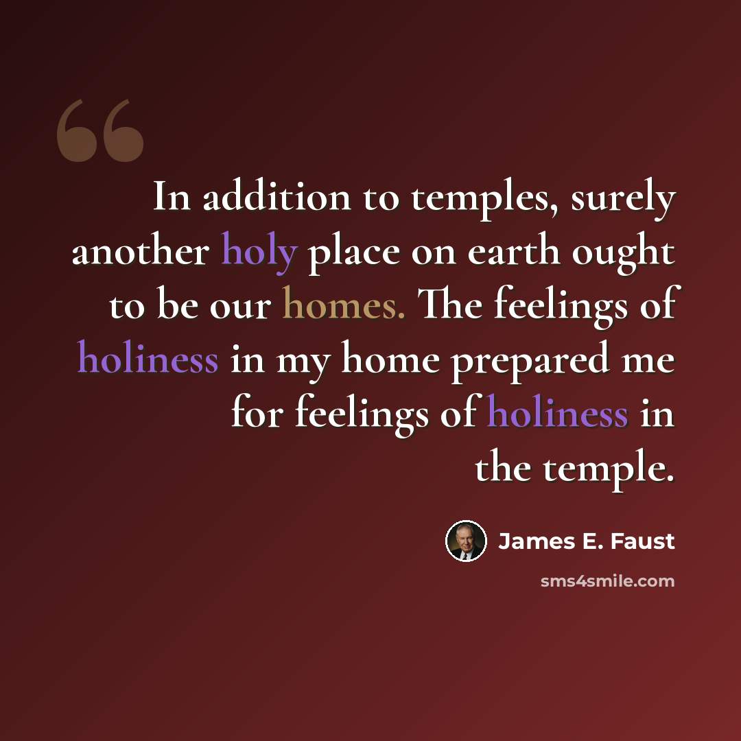 “In addition to temples, surely another holy place on earth ought to be our homes. The feelings of holiness in my home prepared me for feelings of holiness in the temple.” quote by James E. Faust