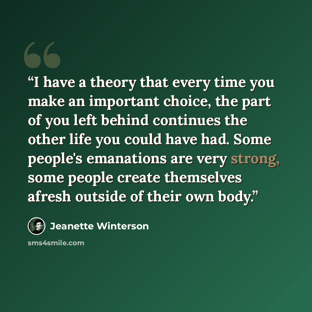 “I have a theory that every time you make an important choice, the part of you left behind continues the other life you could have had. Some people's emanations are very strong, some people create themselves afresh outside of their own body.” quote by Jeanette Winterson